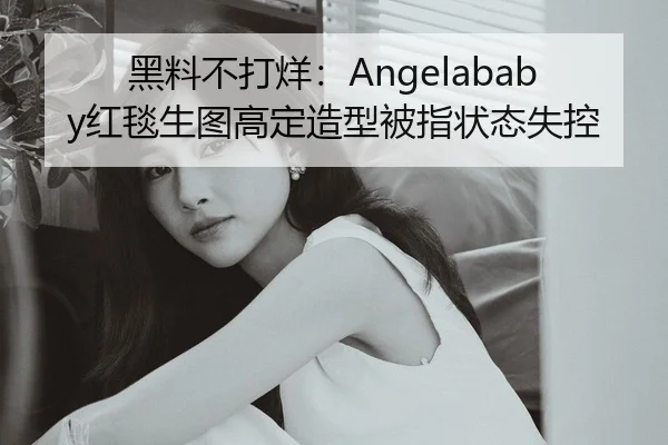 黑料不打烊：Angelababy红毯生图高定造型被指状态失控